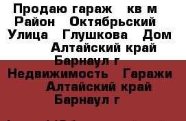 Продаю гараж 24кв.м › Район ­ Октябрьский › Улица ­ Глушкова › Дом ­ 36 - Алтайский край, Барнаул г. Недвижимость » Гаражи   . Алтайский край,Барнаул г.